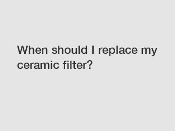 When should I replace my ceramic filter?