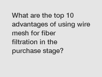 What are the top 10 advantages of using wire mesh for fiber filtration in the purchase stage?