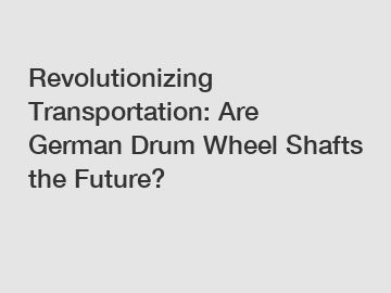 Revolutionizing Transportation: Are German Drum Wheel Shafts the Future?