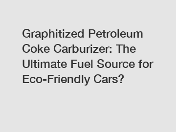 Graphitized Petroleum Coke Carburizer: The Ultimate Fuel Source for Eco-Friendly Cars?