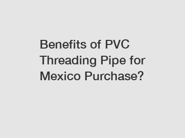 Benefits of PVC Threading Pipe for Mexico Purchase?