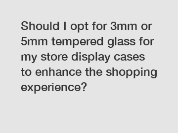 Should I opt for 3mm or 5mm tempered glass for my store display cases to enhance the shopping experience?