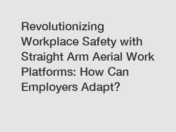 Revolutionizing Workplace Safety with Straight Arm Aerial Work Platforms: How Can Employers Adapt?