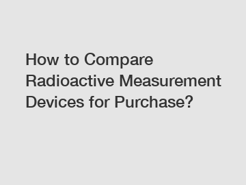 How to Compare Radioactive Measurement Devices for Purchase?