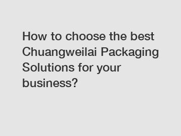 How to choose the best Chuangweilai Packaging Solutions for your business?