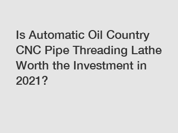 Is Automatic Oil Country CNC Pipe Threading Lathe Worth the Investment in 2021?