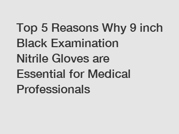 Top 5 Reasons Why 9 inch Black Examination Nitrile Gloves are Essential for Medical Professionals