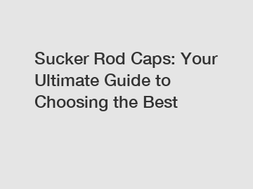 Sucker Rod Caps: Your Ultimate Guide to Choosing the Best