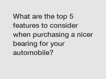 What are the top 5 features to consider when purchasing a nicer bearing for your automobile?