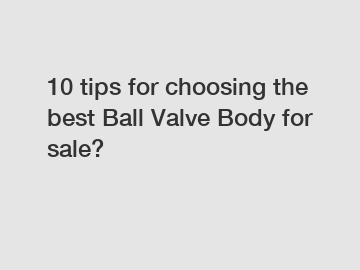 10 tips for choosing the best Ball Valve Body for sale?