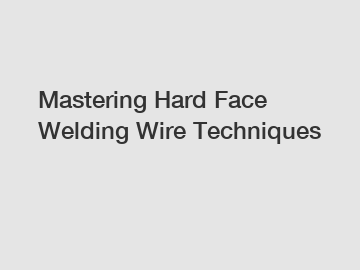 Mastering Hard Face Welding Wire Techniques