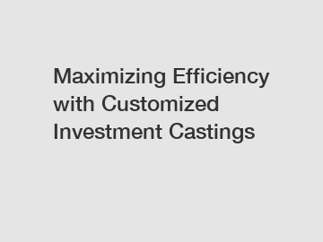 Maximizing Efficiency with Customized Investment Castings