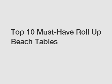 Top 10 Must-Have Roll Up Beach Tables