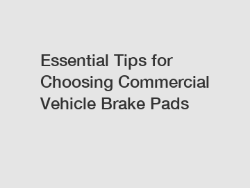 Essential Tips for Choosing Commercial Vehicle Brake Pads