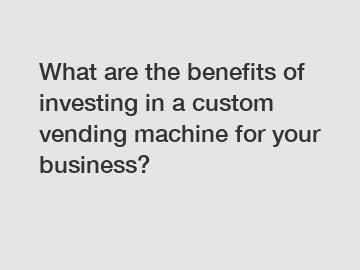 What are the benefits of investing in a custom vending machine for your business?