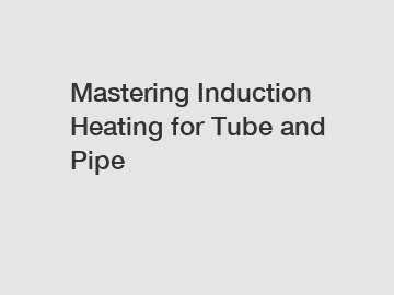 Mastering Induction Heating for Tube and Pipe