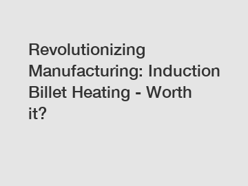 Revolutionizing Manufacturing: Induction Billet Heating - Worth it?