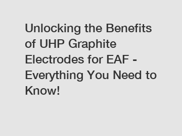 Unlocking the Benefits of UHP Graphite Electrodes for EAF - Everything You Need to Know!