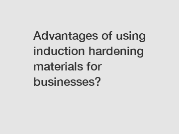 Advantages of using induction hardening materials for businesses?