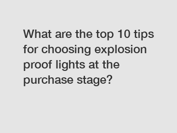 What are the top 10 tips for choosing explosion proof lights at the purchase stage?
