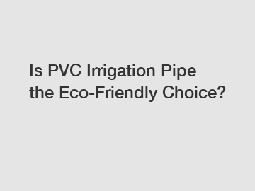 Is PVC Irrigation Pipe the Eco-Friendly Choice?