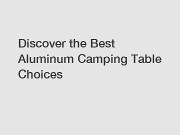 Discover the Best Aluminum Camping Table Choices