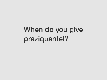 When do you give praziquantel?