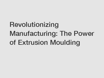 Revolutionizing Manufacturing: The Power of Extrusion Moulding