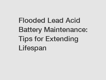 Flooded Lead Acid Battery Maintenance: Tips for Extending Lifespan