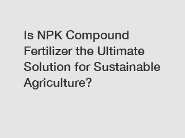 Is NPK Compound Fertilizer the Ultimate Solution for Sustainable Agriculture?