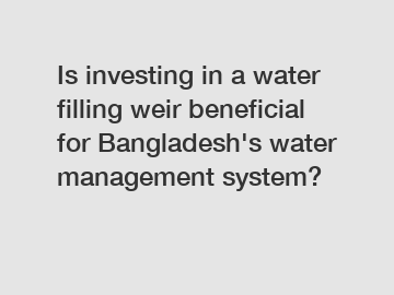 Is investing in a water filling weir beneficial for Bangladesh's water management system?