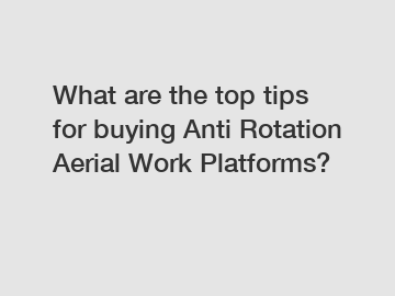 What are the top tips for buying Anti Rotation Aerial Work Platforms?