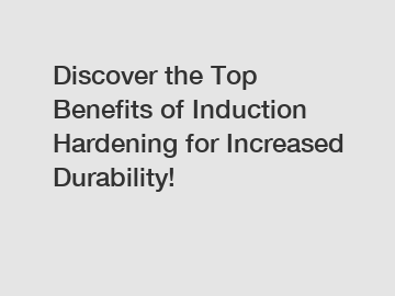 Discover the Top Benefits of Induction Hardening for Increased Durability!