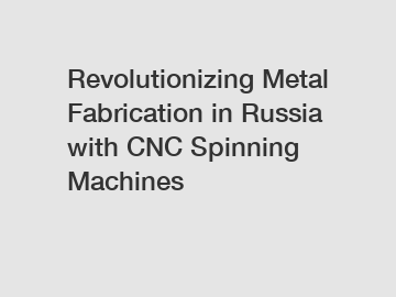 Revolutionizing Metal Fabrication in Russia with CNC Spinning Machines