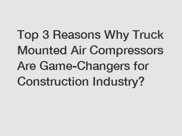 Top 3 Reasons Why Truck Mounted Air Compressors Are Game-Changers for Construction Industry?