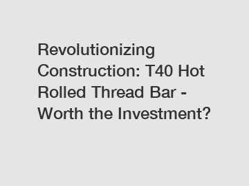 Revolutionizing Construction: T40 Hot Rolled Thread Bar - Worth the Investment?