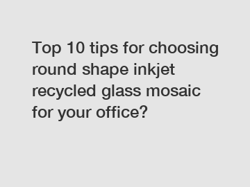 Top 10 tips for choosing round shape inkjet recycled glass mosaic for your office?