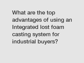 What are the top advantages of using an Integrated lost foam casting system for industrial buyers?