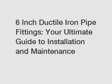 6 Inch Ductile Iron Pipe Fittings: Your Ultimate Guide to Installation and Maintenance