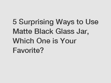 5 Surprising Ways to Use Matte Black Glass Jar, Which One is Your Favorite?