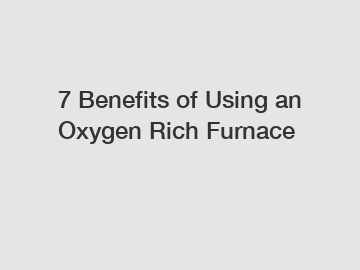 7 Benefits of Using an Oxygen Rich Furnace