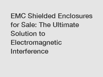 EMC Shielded Enclosures for Sale: The Ultimate Solution to Electromagnetic Interference