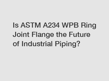 Is ASTM A234 WPB Ring Joint Flange the Future of Industrial Piping?