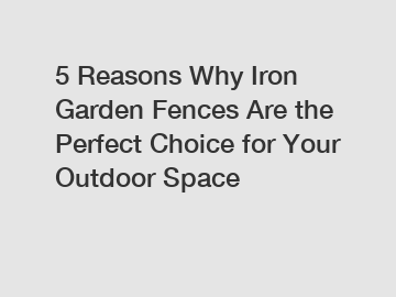 5 Reasons Why Iron Garden Fences Are the Perfect Choice for Your Outdoor Space