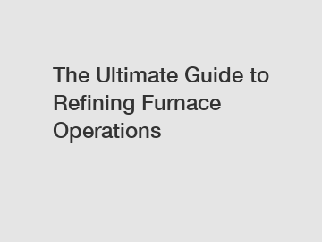 The Ultimate Guide to Refining Furnace Operations