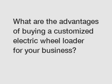 What are the advantages of buying a customized electric wheel loader for your business?