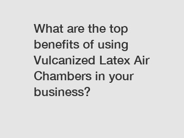 What are the top benefits of using Vulcanized Latex Air Chambers in your business?