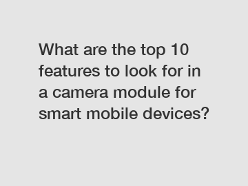 What are the top 10 features to look for in a camera module for smart mobile devices?