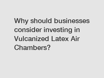 Why should businesses consider investing in Vulcanized Latex Air Chambers?