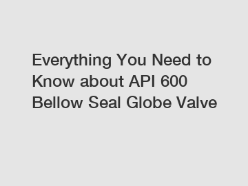 Everything You Need to Know about API 600 Bellow Seal Globe Valve